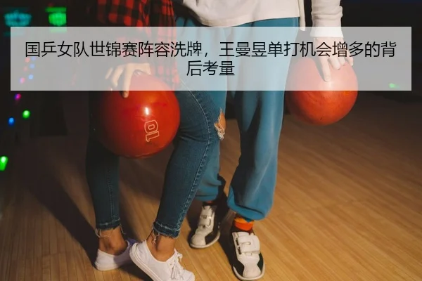 国乒女队世锦赛阵容洗牌，王曼昱单打机会增多的背后考量